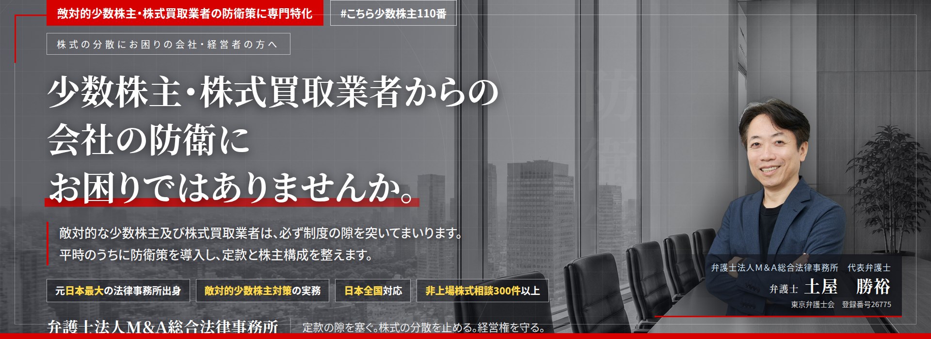 敵対的少数株主・株式買取業者の防衛策に専門特化。少数株主・株式買取業者からの会社の防衛にお困りではありませんか。　敵対的な少数株主及び株式買取業者は、必ず制度の隙を突いてまいります。平時のうちに防衛策を導入し、定款と株主構成を整えます。　非上場株式相談300件以上。　弁護士法人Ｍ＆Ａ総合法律事務所　代表弁護士　土屋勝裕（東京弁護士会　登録番号26775）