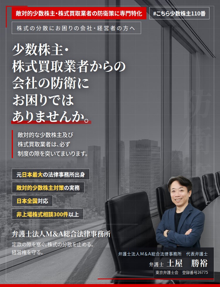 敵対的少数株主・株式買取業者の防衛策に専門特化。少数株主・株式買取業者からの会社の防衛にお困りではありませんか。　敵対的な少数株主及び株式買取業者は、必ず制度の隙を突いてまいります。平時のうちに防衛策を導入し、定款と株主構成を整えます。　非上場株式相談300件以上。　弁護士法人Ｍ＆Ａ総合法律事務所　代表弁護士　土屋勝裕（東京弁護士会　登録番号26775）