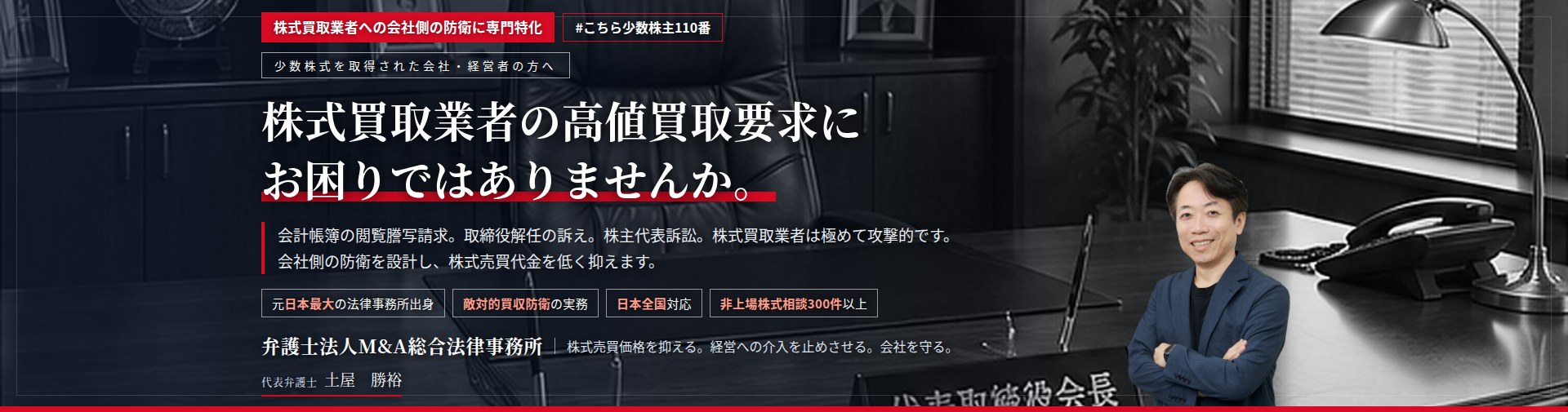 株式買取業者への会社側の防衛に専門特化。株式買取業者の高値買取要求にお困りではありませんか。　会計帳簿の閲覧謄写請求。取締役解任の訴え。株主代表訴訟。株式買取業者は、法的手段を次々と用いてまいります。会社側の防衛を設計し、株式売買価格の適正化を図ります。　非上場株式相談300件以上。　弁護士法人M&A総合法律事務所　代表弁護士　土屋勝裕（東京弁護士会所属）