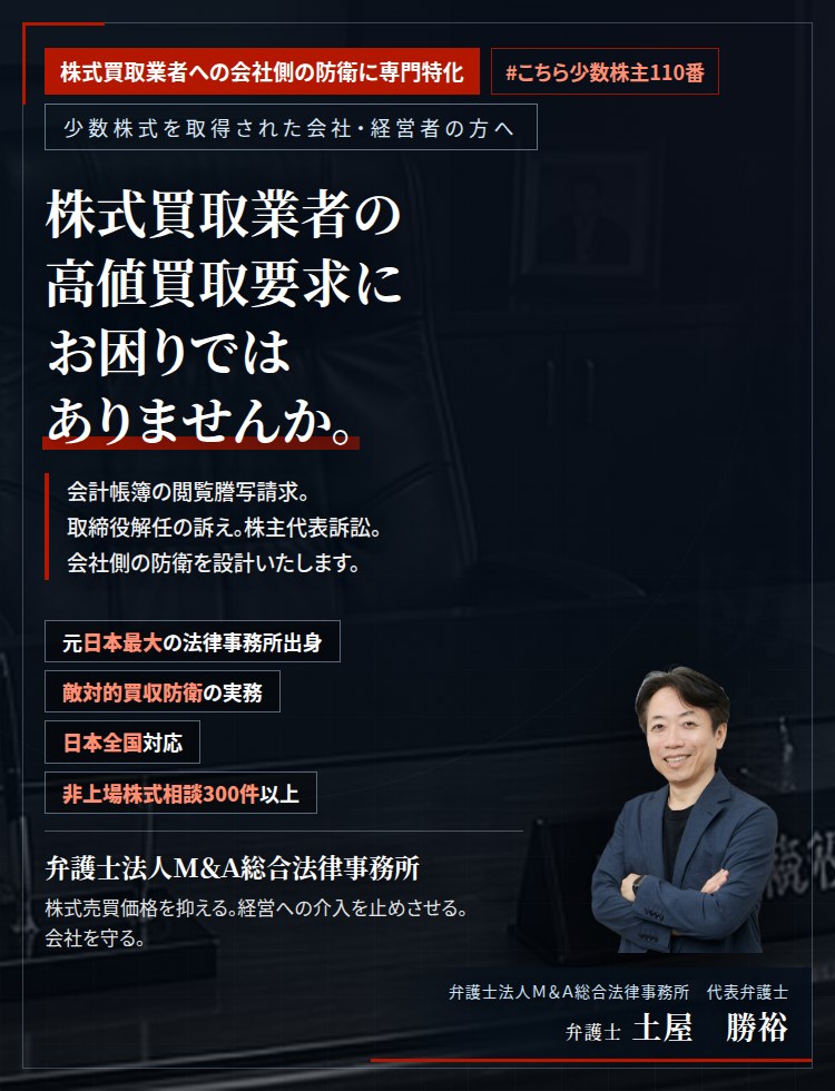 株式買取業者への会社側の防衛に専門特化。株式買取業者の高値買取要求にお困りではありませんか。　会計帳簿の閲覧謄写請求。取締役解任の訴え。株主代表訴訟。株式買取業者は、法的手段を次々と用いてまいります。会社側の防衛を設計し、株式売買価格の適正化を図ります。　非上場株式相談300件以上。　弁護士法人M&A総合法律事務所　代表弁護士　土屋勝裕（東京弁護士会所属）