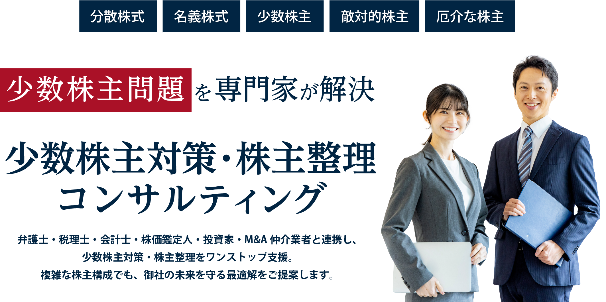 分散株式、名義株式、少数株主、敵対的株主、厄介な株主。少数株主問題を専門家が解決。少数株主対策・株主整理コンサルティング。弁護士・税理士・会計士・株価鑑定人・投資家・M&A仲介業者と連携し、少数株主対策・株主整理をワンストップ支援。複雑な株主構成でも、御社の未来を守る最適解をご提案します。