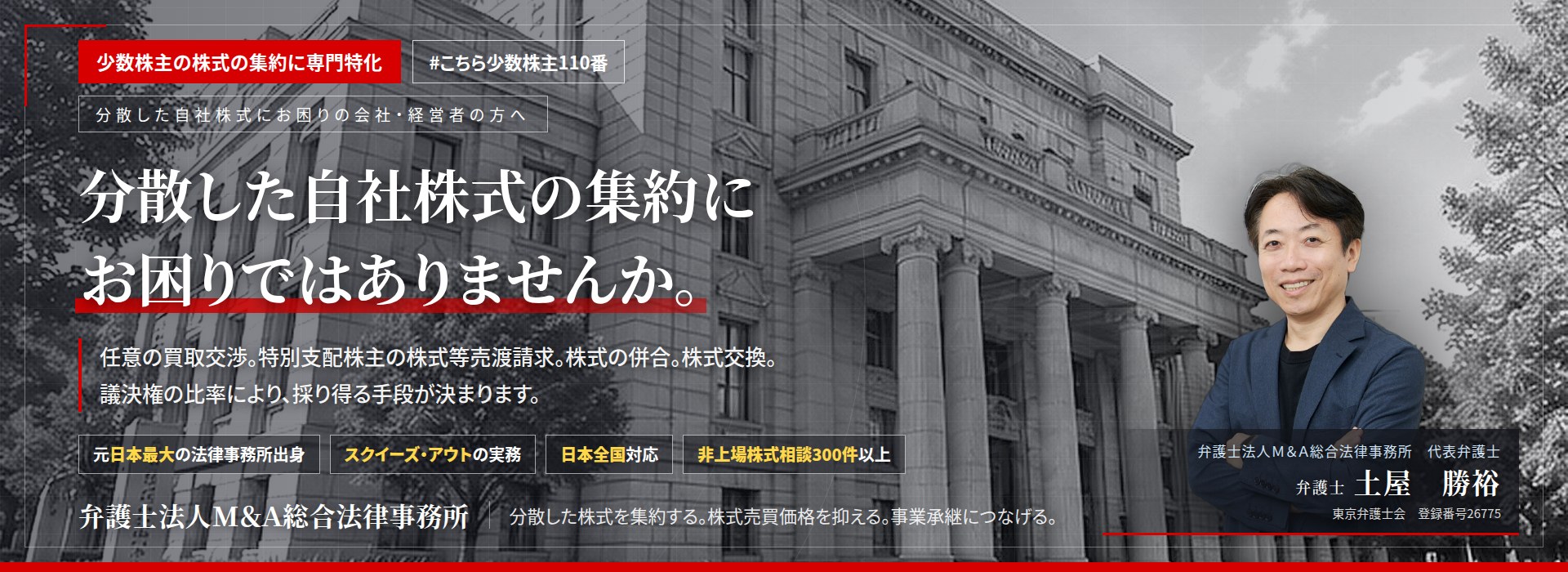少数株主の株式の集約に専門特化。分散した自社株式の集約にお困りではありませんか。　任意の買取交渉。特別支配株主の株式等売渡請求。株式の併合。株式交換。議決権の比率により、採り得る手段が決まります。　非上場株式相談300件以上。　弁護士法人Ｍ＆Ａ総合法律事務所　代表弁護士　土屋勝裕（東京弁護士会　登録番号26775）