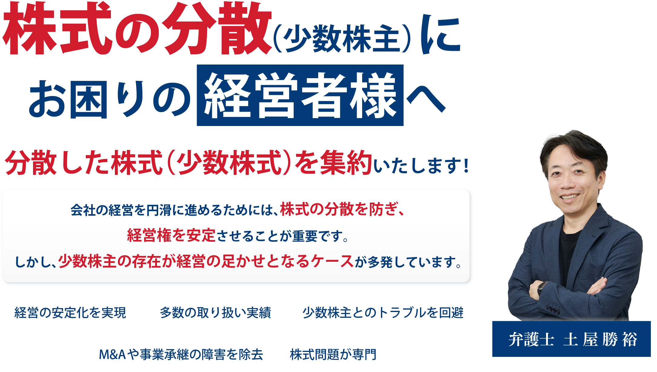 株主の分散（少数株主）にお困りの経営者様へ 分散した株式（少数株式）を集約いたします！会社の経営を円滑に進めるためには、株式の分散を防ぎ、経営権を安定させることが重要です。しかし、少数株主の存在が経営の足かせとなるケースが多発しています。経営の安定化を実現。多数の取り扱い実績。少数株主とのトラブルを回避。M&Aや事業承継の障害を除去。株式問題が専門。