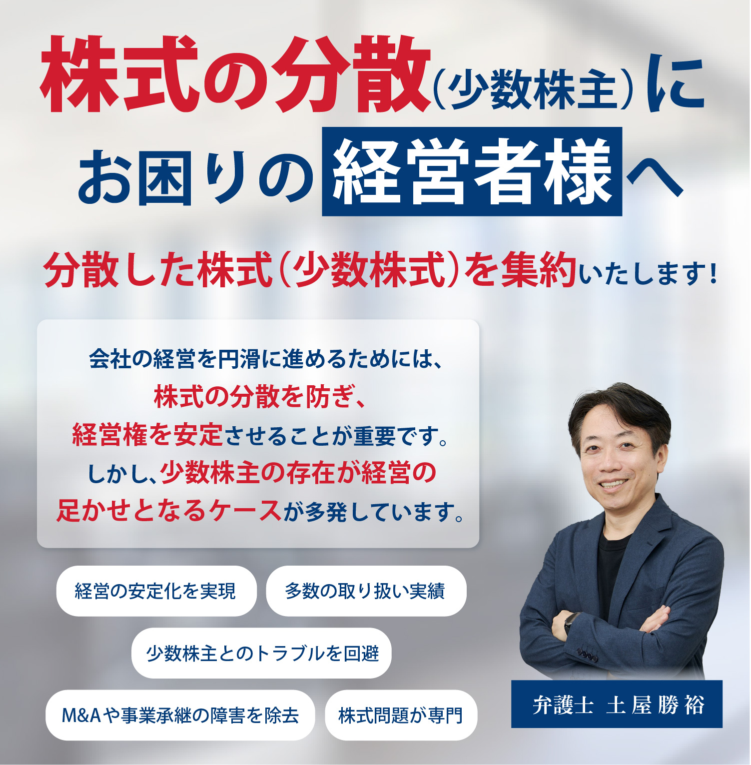 株主の分散（少数株主）にお困りの経営者様へ 分散した株式（少数株式）を集約いたします！会社の経営を円滑に進めるためには、株式の分散を防ぎ、経営権を安定させることが重要です。しかし、少数株主の存在が経営の足かせとなるケースが多発しています。経営の安定化を実現。多数の取り扱い実績。少数株主とのトラブルを回避。M&Aや事業承継の障害を除去。株式問題が専門。