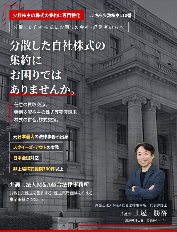 少数株主の株式の集約に専門特化。分散した自社株式の集約にお困りではありませんか。　任意の買取交渉。特別支配株主の株式等売渡請求。株式の併合。株式交換。議決権の比率により、採り得る手段が決まります。　非上場株式相談300件以上。　弁護士法人Ｍ＆Ａ総合法律事務所　代表弁護士　土屋勝裕（東京弁護士会　登録番号26775）