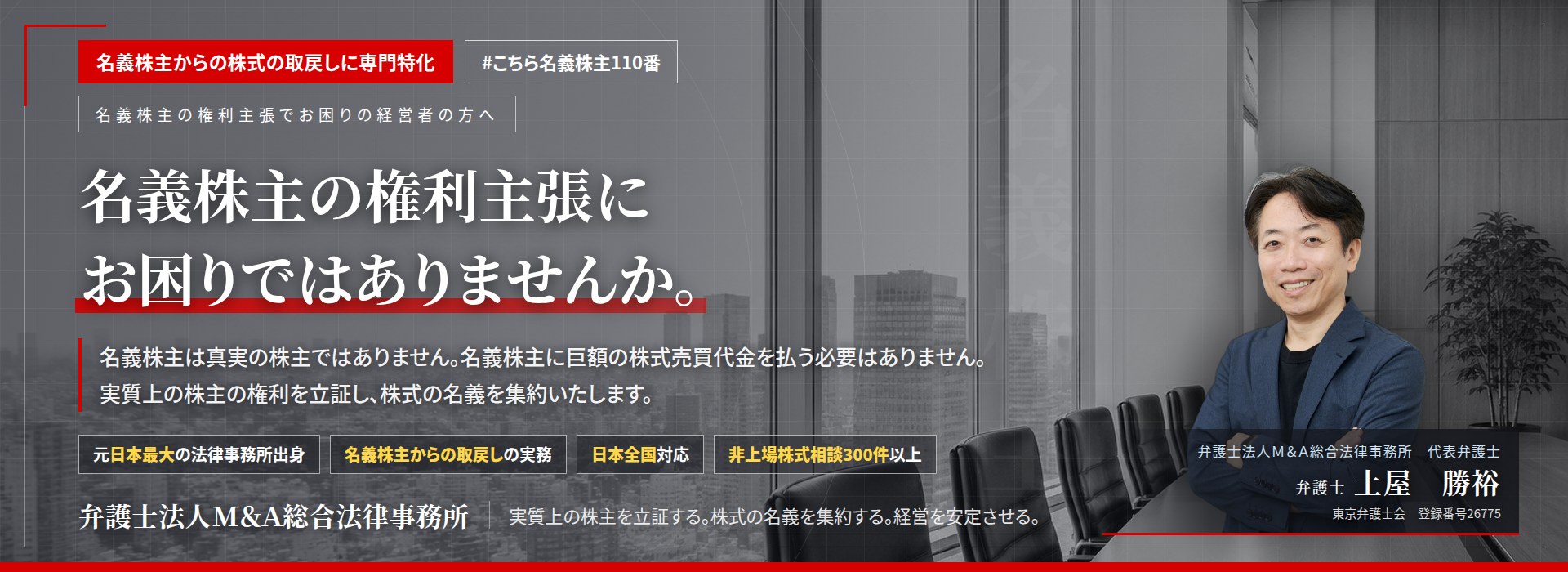 名義株主からの株式の取戻しに専門特化。名義株主の権利主張にお困りではありませんか。　名義株主は真実の株主ではありません。名義株主に巨額の株式売買代金を払う必要はありません。実質上の株主の権利を立証し、株式の名義を集約いたします。　非上場株式相談300件以上。　弁護士法人Ｍ＆Ａ総合法律事務所　代表弁護士　土屋勝裕（東京弁護士会　登録番号26775）