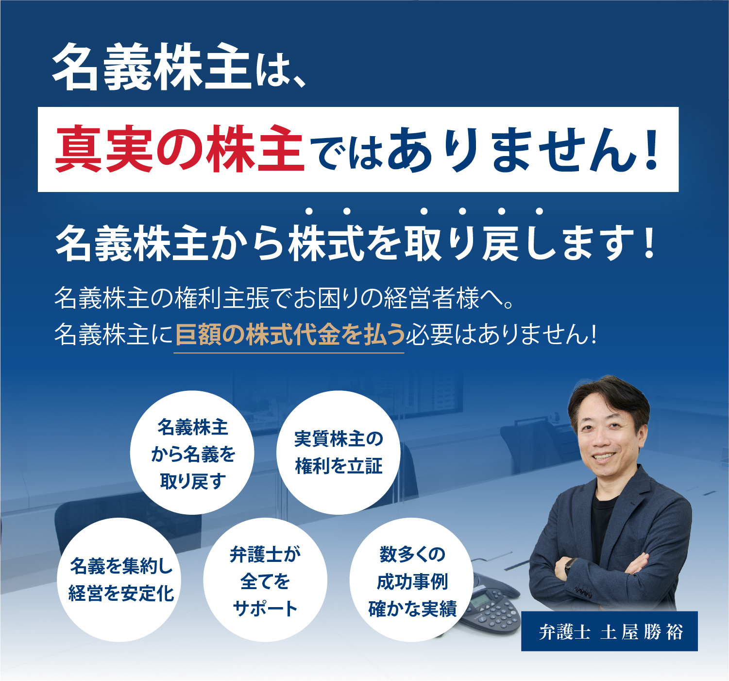 名義株主は真実の株主ではありません！名義株主からの株式を取り戻します！名義株主の権利主張でお困りの経営者様へ。名義株主に巨額の株式代金を払う必要はありません！名義株主から名義を取り戻す/実質株主の権利を立証/名義を集約し経営を安定化/弁護士が全てをサポート/数多くの成功事例確かな実績