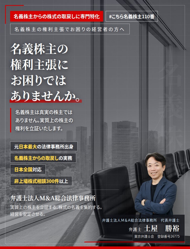 名義株主からの株式の取戻しに専門特化。名義株主の権利主張にお困りではありませんか。　名義株主は真実の株主ではありません。名義株主に巨額の株式売買代金を払う必要はありません。実質上の株主の権利を立証し、株式の名義を集約いたします。　非上場株式相談300件以上。　弁護士法人Ｍ＆Ａ総合法律事務所　代表弁護士　土屋勝裕（東京弁護士会　登録番号26775）