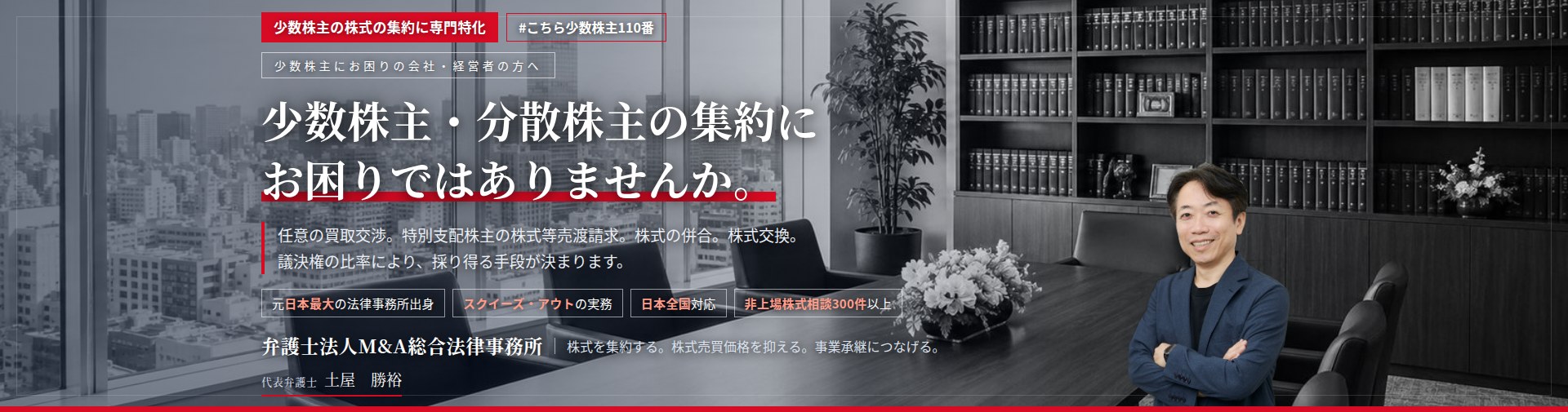 少数株主の株式の集約に専門特化。少数株主・分散株主の集約にお困りではありませんか。　少数株主との任意の株式買取交渉。特別支配株主の株式等売渡請求。株式の併合による端数処理。株式交換による完全子会社化。議決権の比率により、採り得る手段が決まります。　非上場株式相談300件以上。　弁護士法人M&A総合法律事務所　代表弁護士　土屋勝裕（東京弁護士会所属）