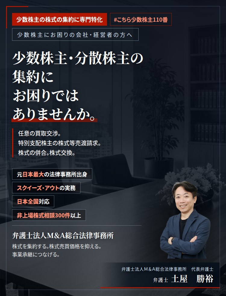 少数株主の株式の集約に専門特化。少数株主・分散株主の集約にお困りではありませんか。　少数株主との任意の株式買取交渉。特別支配株主の株式等売渡請求。株式の併合による端数処理。株式交換による完全子会社化。議決権の比率により、採り得る手段が決まります。　非上場株式相談300件以上。　弁護士法人M&A総合法律事務所　代表弁護士　土屋勝裕（東京弁護士会所属）